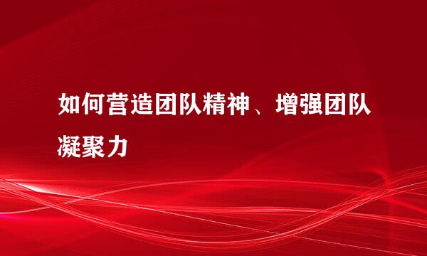 如何营造团队精神、增强团队凝聚力