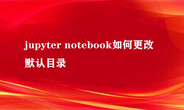 jupyter notebook如何更改默认目录