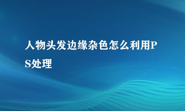 人物头发边缘杂色怎么利用PS处理