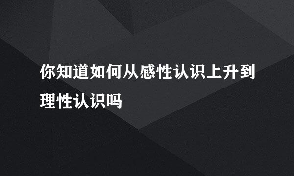 你知道如何从感性认识上升到理性认识吗