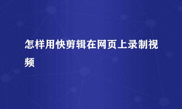 怎样用快剪辑在网页上录制视频