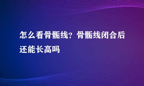 怎么看骨骺线？骨骺线闭合后还能长高吗