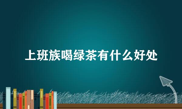 上班族喝绿茶有什么好处