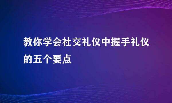 教你学会社交礼仪中握手礼仪的五个要点