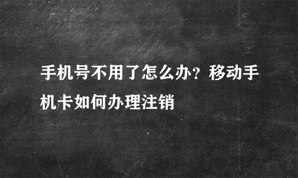 手机号不用了怎么办？移动手机卡如何办理注销