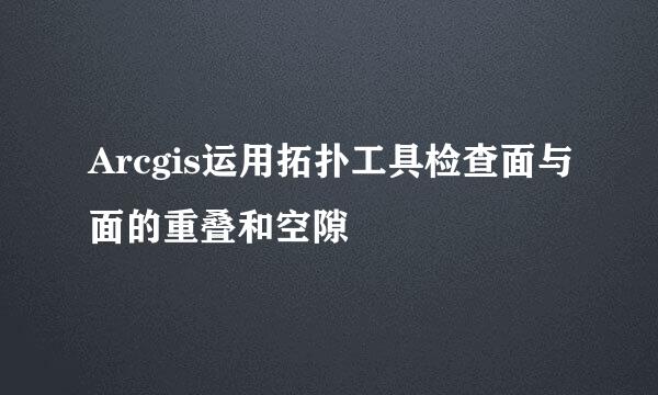 Arcgis运用拓扑工具检查面与面的重叠和空隙
