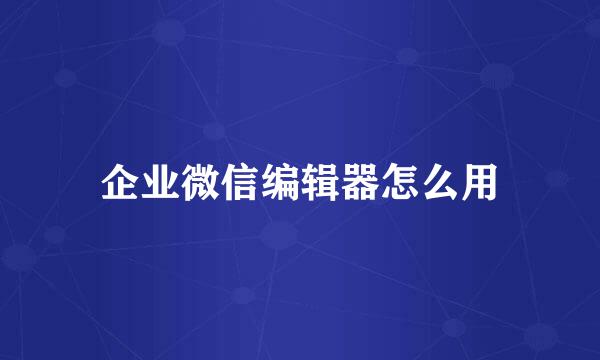 企业微信编辑器怎么用