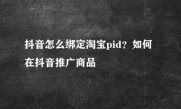 抖音怎么绑定淘宝pid？如何在抖音推广商品