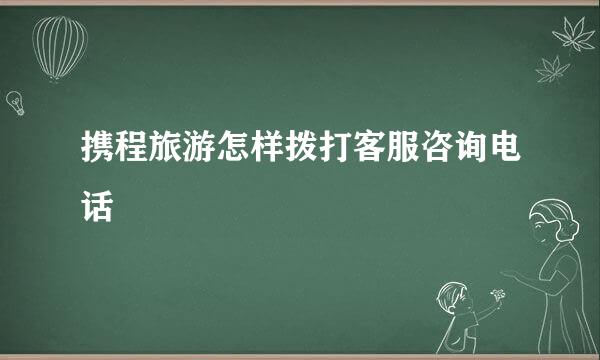 携程旅游怎样拨打客服咨询电话
