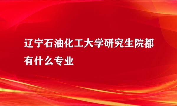 辽宁石油化工大学研究生院都有什么专业