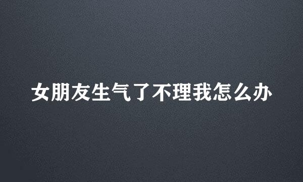 女朋友生气了不理我怎么办