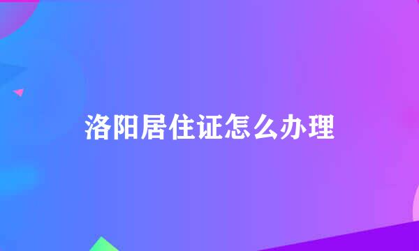 洛阳居住证怎么办理