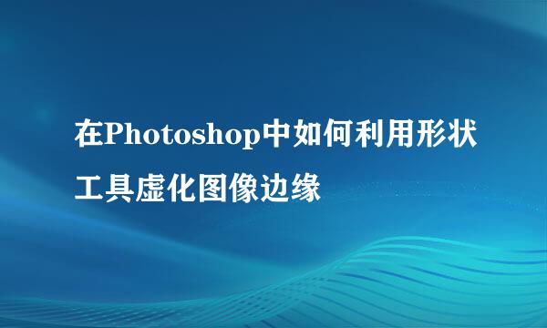 在Photoshop中如何利用形状工具虚化图像边缘