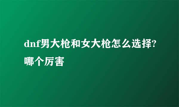 dnf男大枪和女大枪怎么选择?哪个厉害