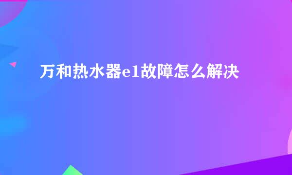 万和热水器e1故障怎么解决