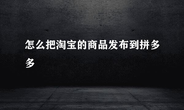 怎么把淘宝的商品发布到拼多多