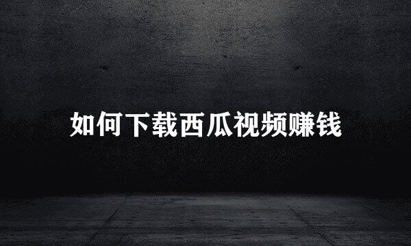 如何下载西瓜视频赚钱