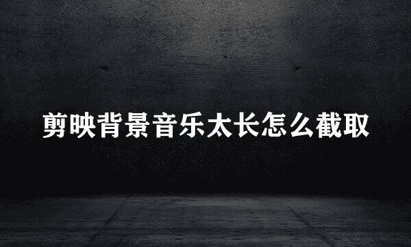剪映背景音乐太长怎么截取