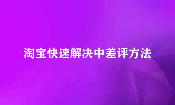 淘宝快速解决中差评方法