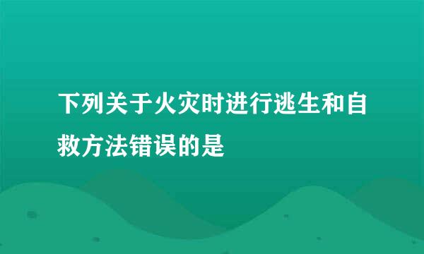 下列关于火灾时进行逃生和自救方法错误的是