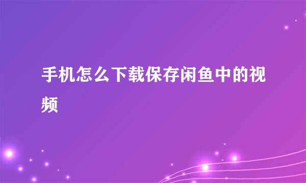 手机怎么下载保存闲鱼中的视频