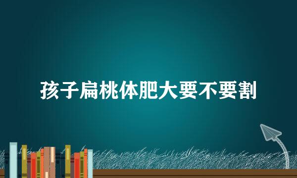 孩子扁桃体肥大要不要割