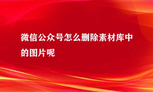 微信公众号怎么删除素材库中的图片呢