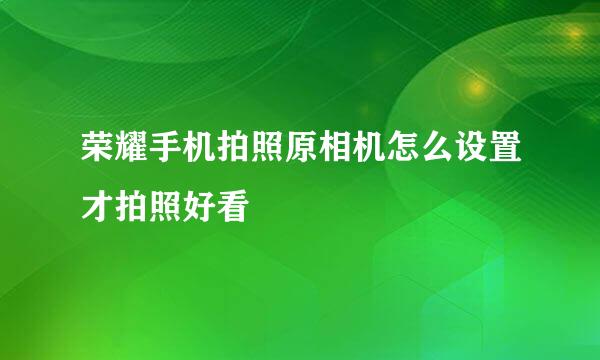 荣耀手机拍照原相机怎么设置才拍照好看