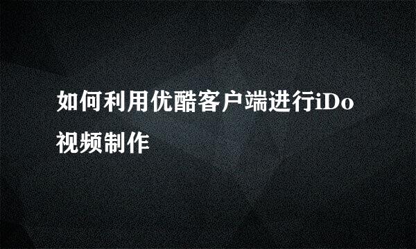 如何利用优酷客户端进行iDo视频制作
