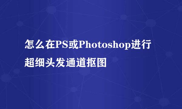 怎么在PS或Photoshop进行超细头发通道抠图