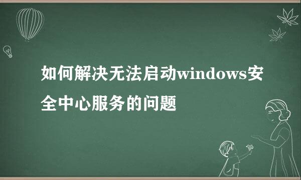 如何解决无法启动windows安全中心服务的问题