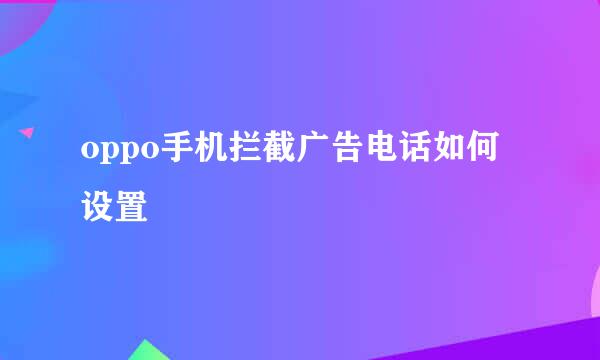 oppo手机拦截广告电话如何设置