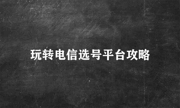 玩转电信选号平台攻略