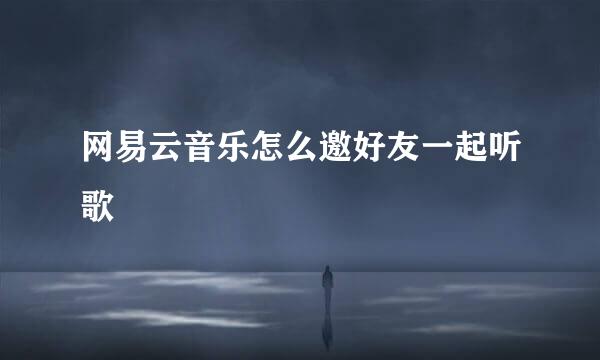 网易云音乐怎么邀好友一起听歌