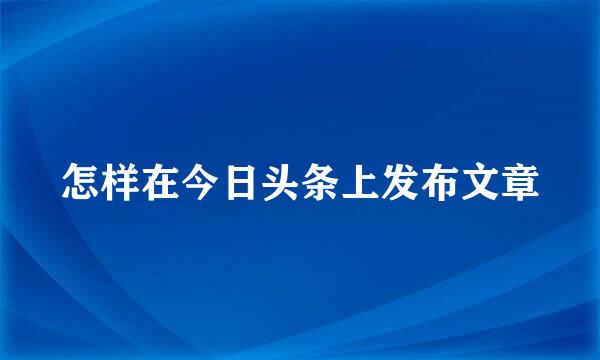 怎样在今日头条上发布文章