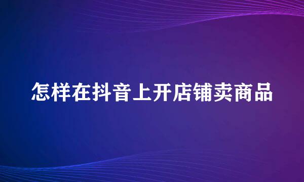 怎样在抖音上开店铺卖商品