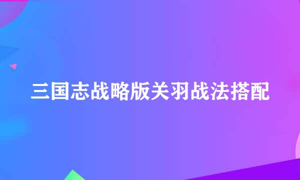 三国志战略版关羽战法搭配