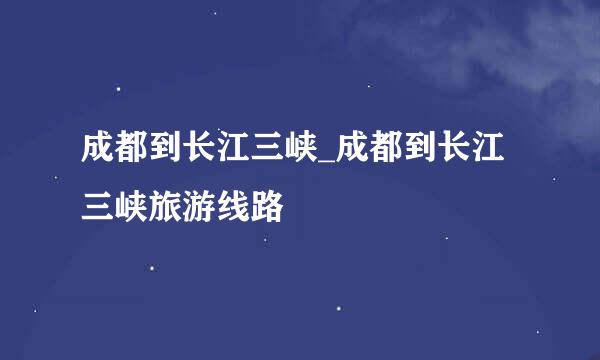 成都到长江三峡_成都到长江三峡旅游线路
