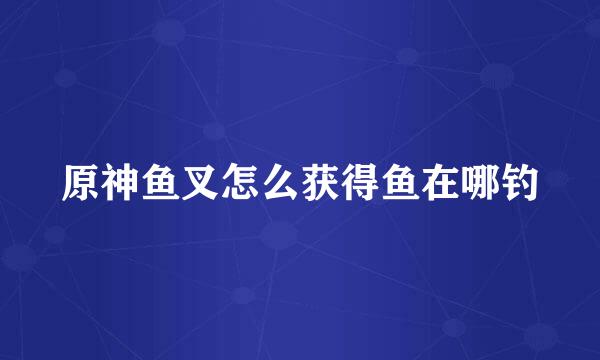 原神鱼叉怎么获得鱼在哪钓