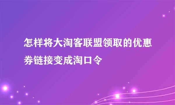 怎样将大淘客联盟领取的优惠券链接变成淘口令