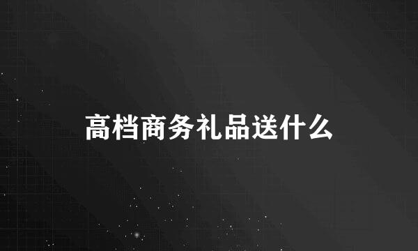 高档商务礼品送什么