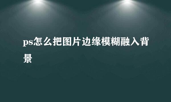 ps怎么把图片边缘模糊融入背景