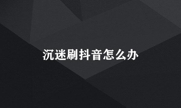 沉迷刷抖音怎么办