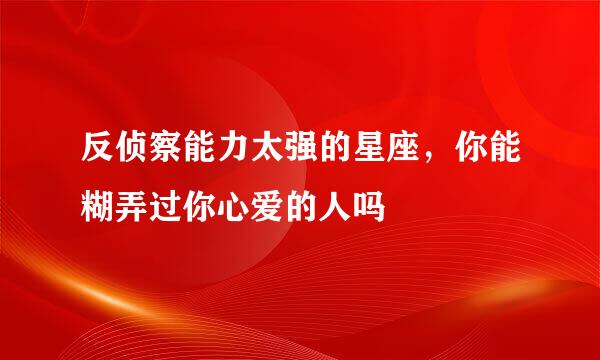 反侦察能力太强的星座，你能糊弄过你心爱的人吗