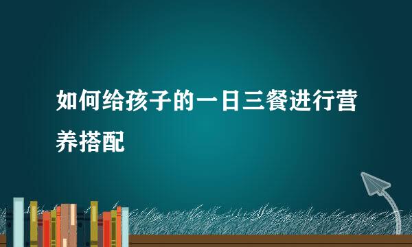 如何给孩子的一日三餐进行营养搭配