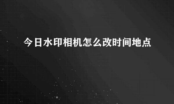 今日水印相机怎么改时间地点