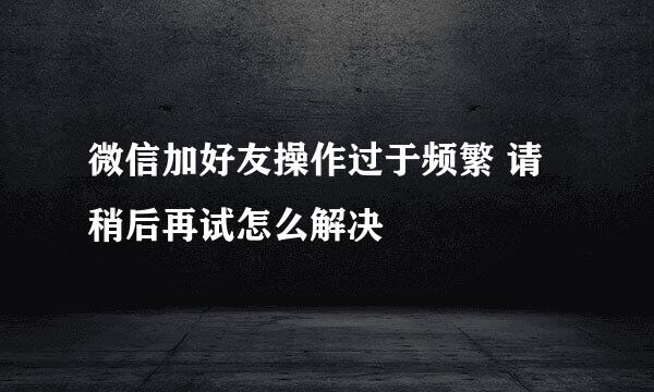 微信加好友操作过于频繁 请稍后再试怎么解决
