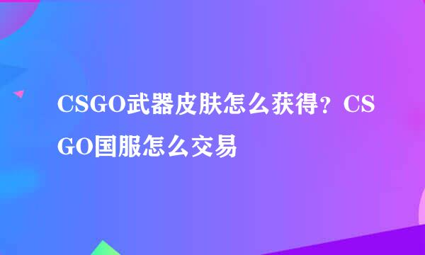 CSGO武器皮肤怎么获得？CSGO国服怎么交易