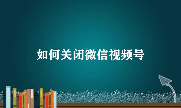 如何关闭微信视频号