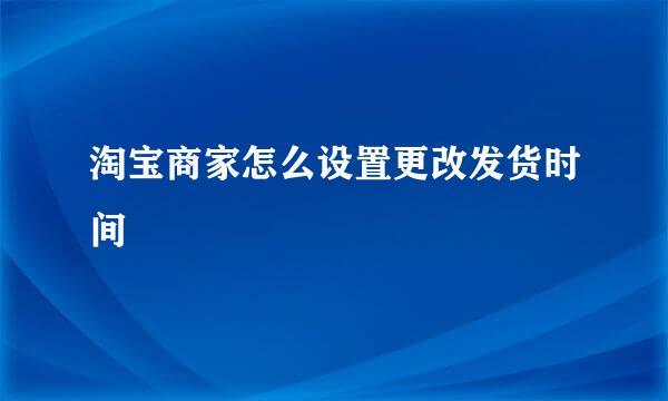 淘宝商家怎么设置更改发货时间